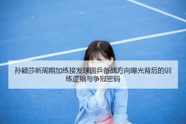 孙颖莎新周期加练接发球国乒备战方向曝光背后的训练逻辑与争冠密码