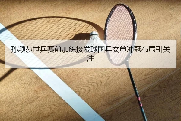 孙颖莎世乒赛前加练接发球国乒女单冲冠布局引关注