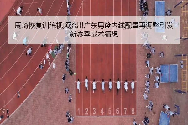 周琦恢复训练视频流出广东男篮内线配置再调整引发新赛季战术猜想