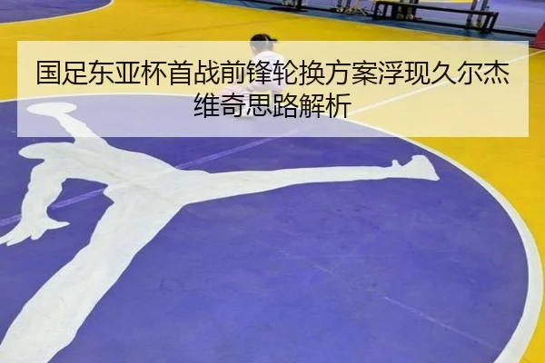 国足东亚杯首战前锋轮换方案浮现久尔杰维奇思路解析